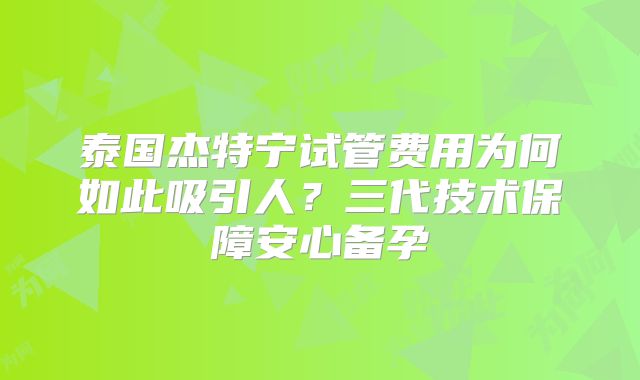 泰国杰特宁试管费用为何如此吸引人？三代技术保障安心备孕
