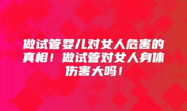 做试管婴儿对女人危害的真相!做试管对女人身体伤害大吗!