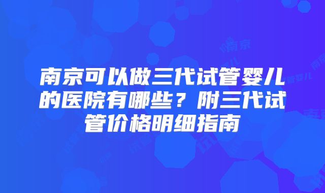 南京可以做三代试管婴儿的医院有哪些?附三代试管价格明细指南