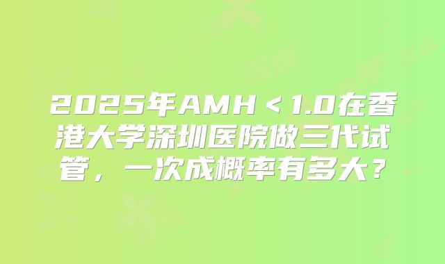 2025年AMH＜1.0在香港大学深圳医院做三代试管，一次成概率有多大？