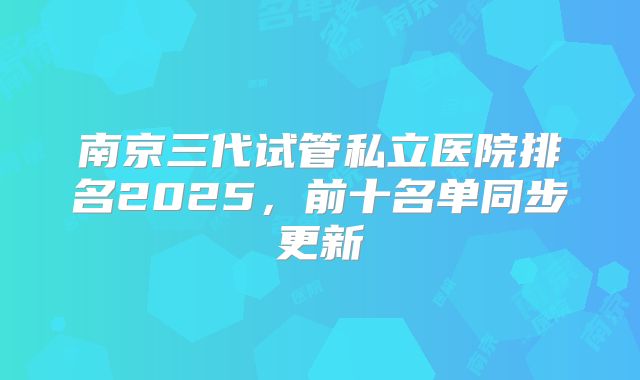 南京三代试管私立医院排名2025,前十名单同步更新