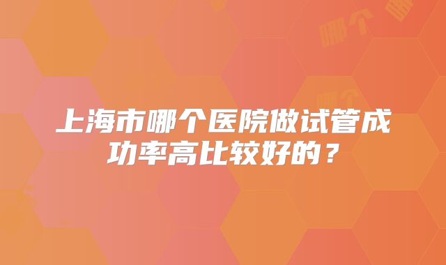 上海市哪个医院做试管成功率高比较好的?