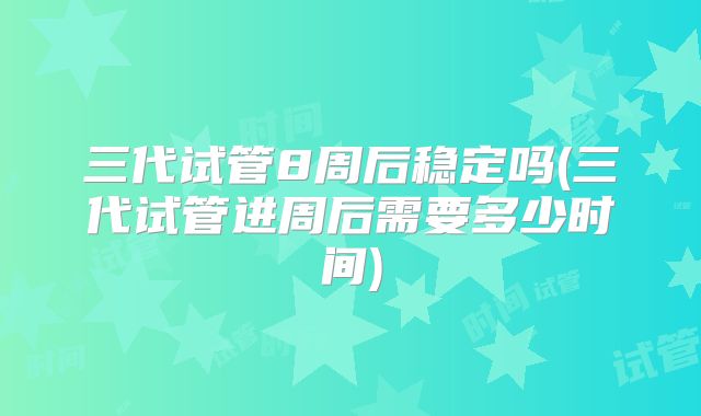 三代试管8周后稳定吗(三代试管进周后需要多少时间)