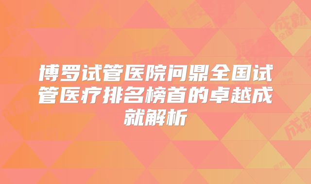 博罗试管医院问鼎全国试管医疗排名榜首的卓越成就解析