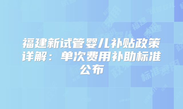 福建新试管婴儿补贴政策详解：单次费用补助标准公布