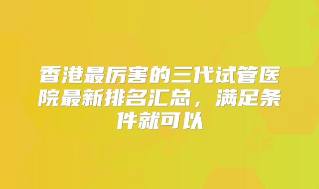 香港最厉害的三代试管医院最新排名汇总,满足条件就可以