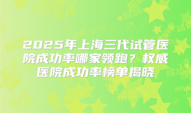 2025年上海三代试管医院成功率哪家领跑?权威医院成功率榜单揭晓