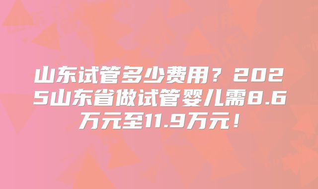 山东试管多少费用？2025山东省做试管婴儿需8.6万元至11.9万元！