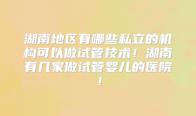 湖南地区有哪些私立的机构可以做试管技术!湖南有几家做试管婴儿的医院!