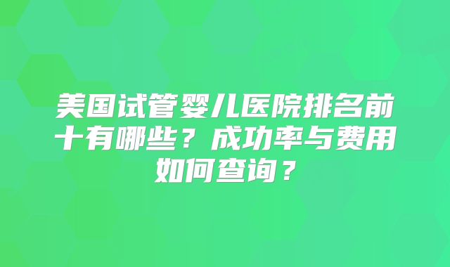 美国试管婴儿医院排名前十有哪些？成功率与费用如何查询？
