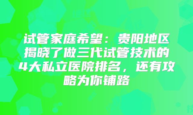 试管家庭希望:贵阳地区揭晓了做三代试管技术的4大私立医院排名,还有攻略为你铺路