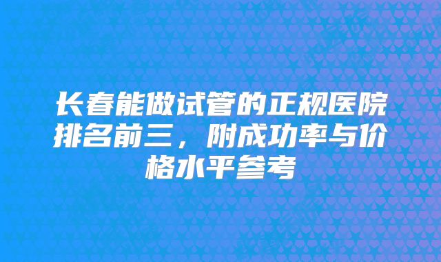 长春能做试管的正规医院排名前三，附成功率与价格水平参考