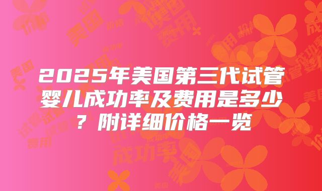 2025年美国第三代试管婴儿成功率及费用是多少?附详细价格一览
