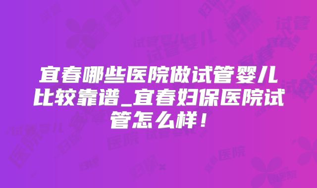 宜春哪些医院做试管婴儿比较靠谱_宜春妇保医院试管怎么样!