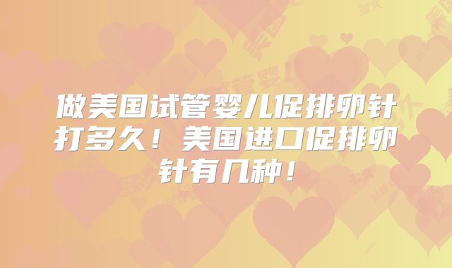 做美国试管婴儿促排卵针打多久！美国进口促排卵针有几种！