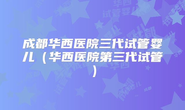 成都华西医院三代试管婴儿(华西医院第三代试管)