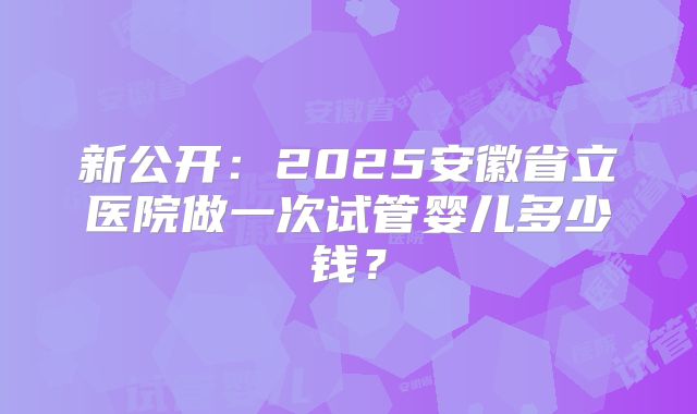 新公开:2025安徽省立医院做一次试管婴儿多少钱?