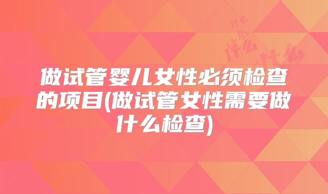 做试管婴儿女性必须检查的项目(做试管女性需要做什么检查)