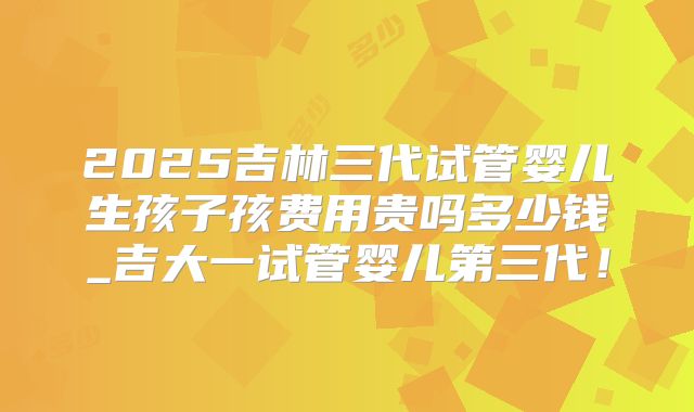 2025吉林三代试管婴儿生孩子孩费用贵吗多少钱_吉大一试管婴儿第三代!