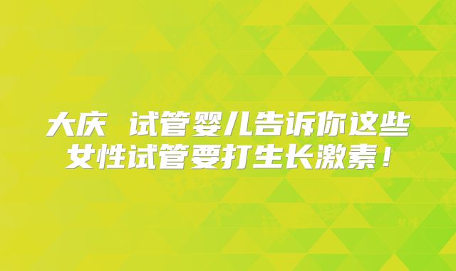 大庆 试管婴儿告诉你这些女性试管要打生长激素！