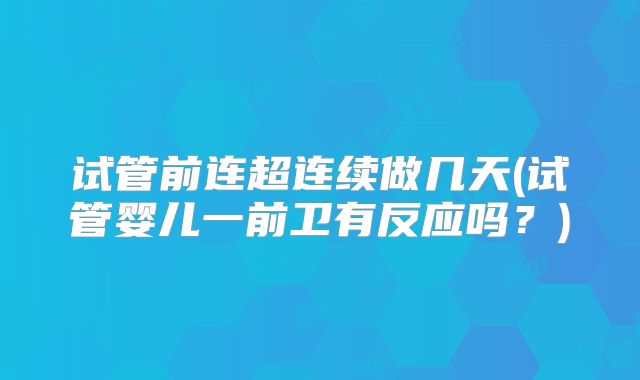 试管前连超连续做几天(试管婴儿一前卫有反应吗?)