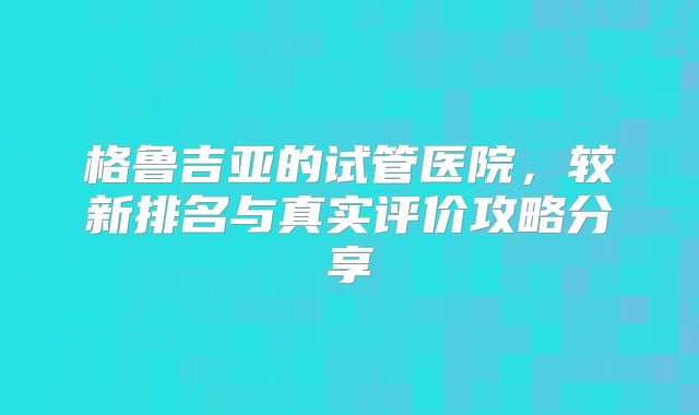 格鲁吉亚的试管医院，较新排名与真实评价攻略分享