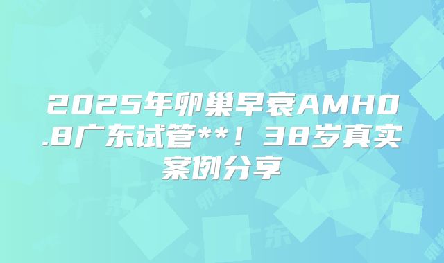 2025年卵巢早衰AMH0.8广东试管**!38岁真实案例分享