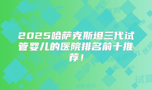 2025哈萨克斯坦三代试管婴儿的医院排名前十推荐!