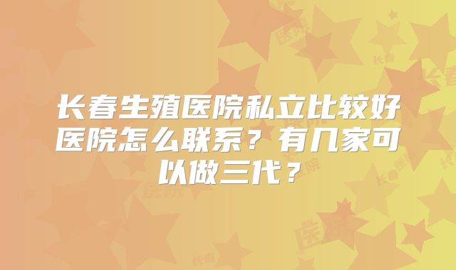 长春生殖医院私立比较好医院怎么联系?有几家可以做三代?