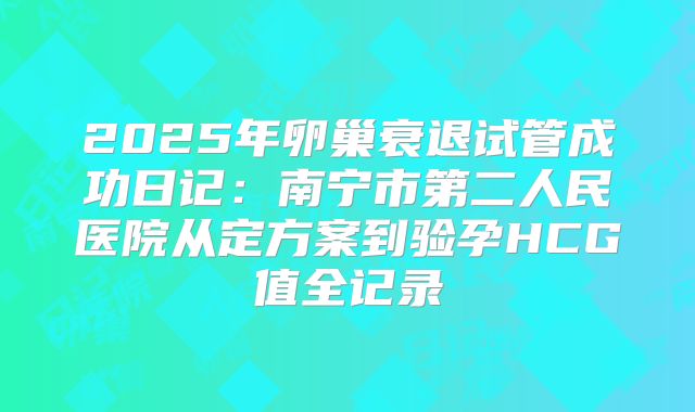 2025年卵巢衰退试管成功日记:南宁市第二人民医院从定方案到验孕HCG值全记录