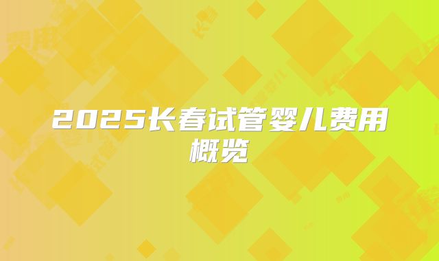 2025长春试管婴儿费用概览