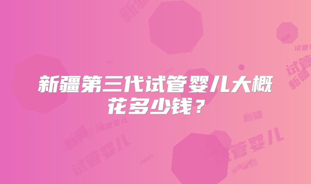 新疆第三代试管婴儿大概花多少钱？