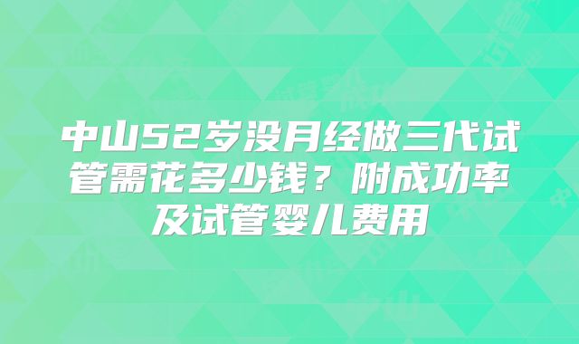 中山52岁没月经做三代试管需花多少钱？附成功率及试管婴儿费用