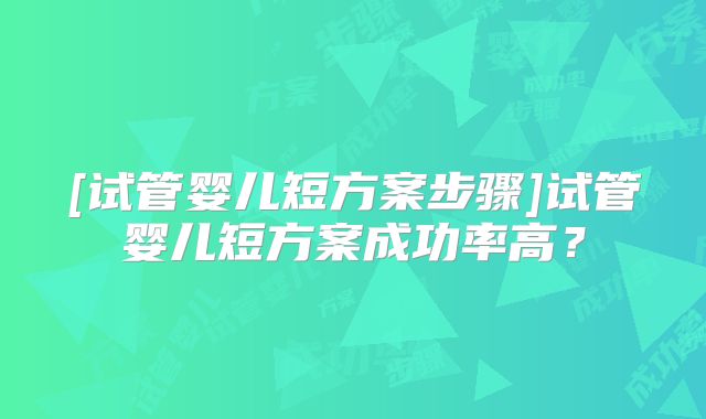 [试管婴儿短方案步骤]试管婴儿短方案成功率高？