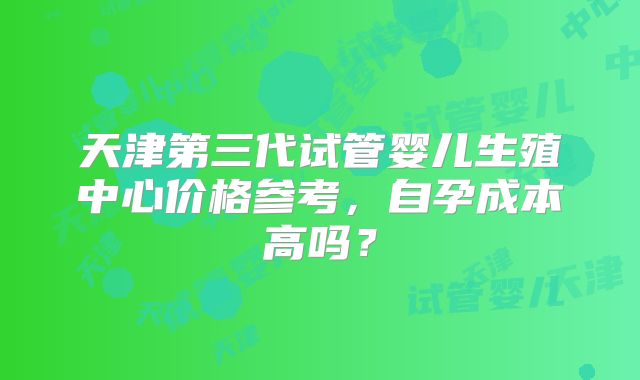 天津第三代试管婴儿生殖中心价格参考，自孕成本高吗？