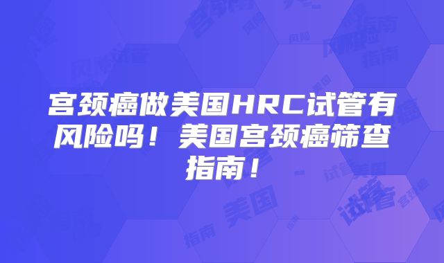 宫颈癌做美国HRC试管有风险吗!美国宫颈癌筛查指南!