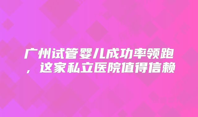 广州试管婴儿成功率领跑，这家私立医院值得信赖