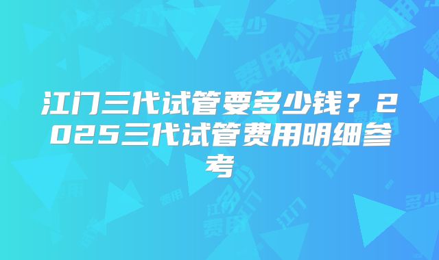 江门三代试管要多少钱？2025三代试管费用明细参考