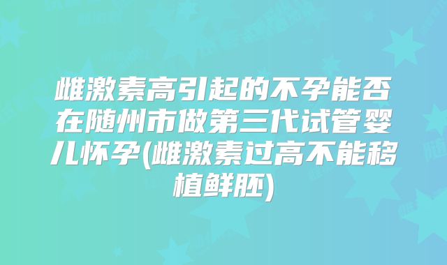 雌激素高引起的不孕能否在随州市做第三代试管婴儿怀孕(雌激素过高不能移植鲜胚)