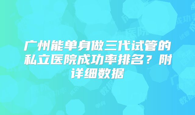 广州能单身做三代试管的私立医院成功率排名?附详细数据