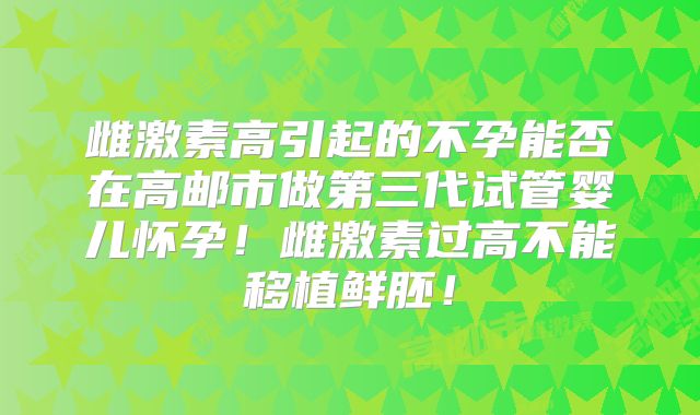 雌激素高引起的不孕能否在高邮市做第三代试管婴儿怀孕!雌激素过高不能移植鲜胚!