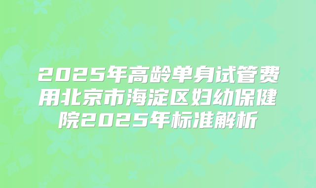 2025年高龄单身试管费用北京市海淀区妇幼保健院2025年标准解析