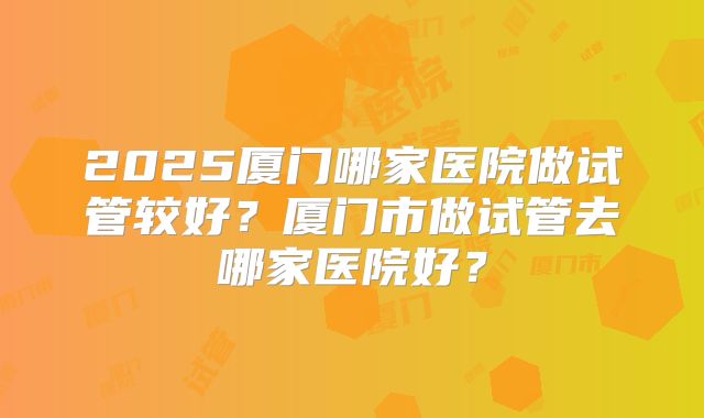 2025厦门哪家医院做试管较好?厦门市做试管去哪家医院好?