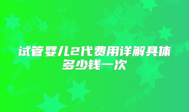 试管婴儿2代费用详解具体多少钱一次