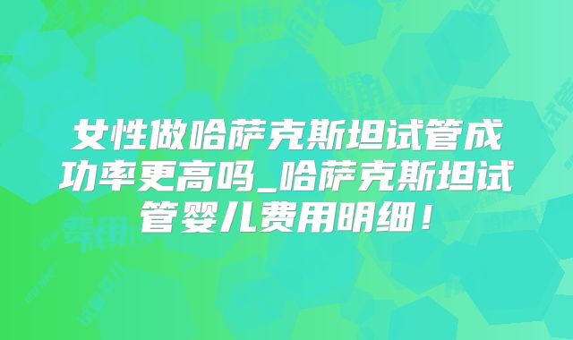 女性做哈萨克斯坦试管成功率更高吗_哈萨克斯坦试管婴儿费用明细!