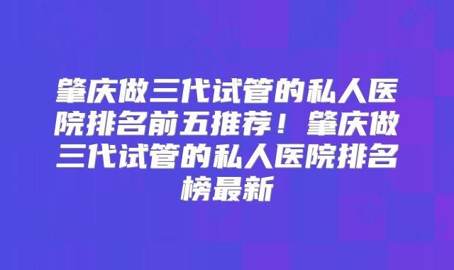 肇庆做三代试管的私人医院排名前五推荐！肇庆做三代试管的私人医院排名榜最新