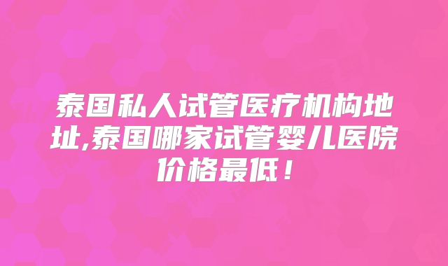 泰国私人试管医疗机构地址,泰国哪家试管婴儿医院价格最低！