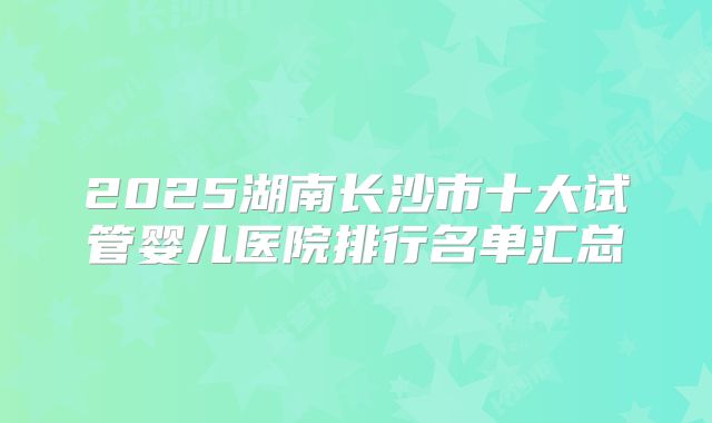 2025湖南长沙市十大试管婴儿医院排行名单汇总