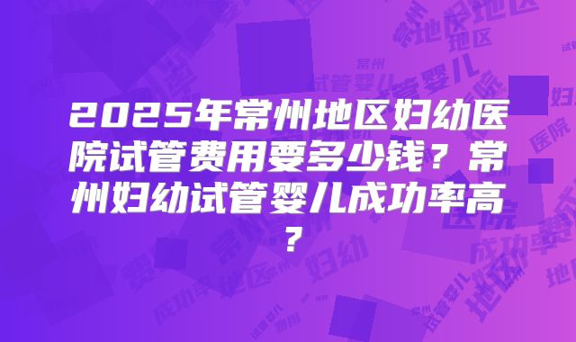 2025年常州地区妇幼医院试管费用要多少钱?常州妇幼试管婴儿成功率高?