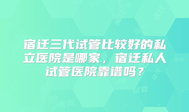 宿迁三代试管比较好的私立医院是哪家，宿迁私人试管医院靠谱吗？